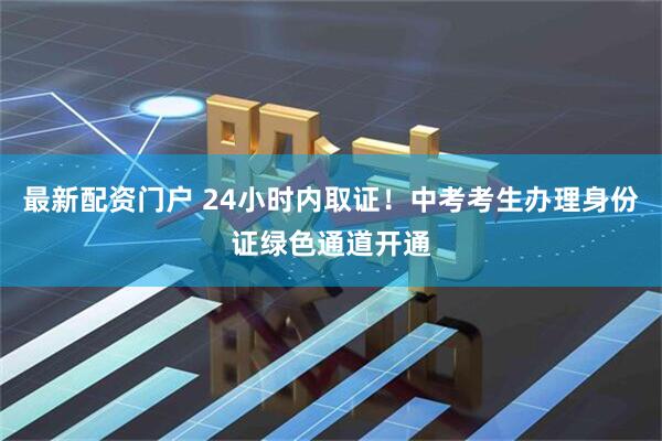 最新配资门户 24小时内取证！中考考生办理身份证绿色通道开通