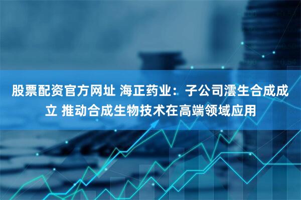 股票配资官方网址 海正药业：子公司澐生合成成立 推动合成生物技术在高端领域应用