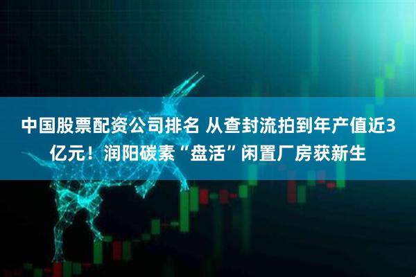 中国股票配资公司排名 从查封流拍到年产值近3亿元！润阳碳素“盘活”闲置厂房获新生