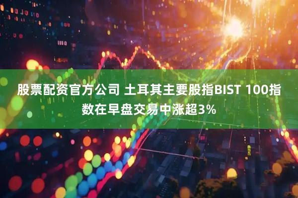 股票配资官方公司 土耳其主要股指BIST 100指数在早盘交易中涨超3%