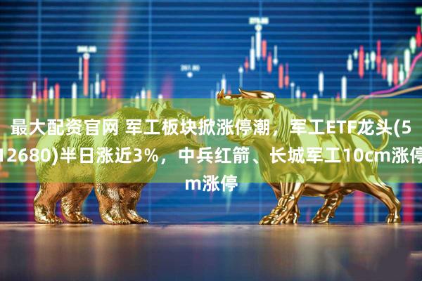 最大配资官网 军工板块掀涨停潮，军工ETF龙头(512680)半日涨近3%，中兵红箭、长城军工10cm涨停