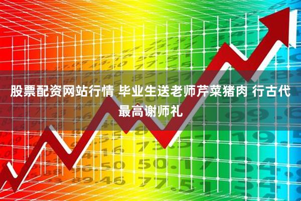 股票配资网站行情 毕业生送老师芹菜猪肉 行古代最高谢师礼