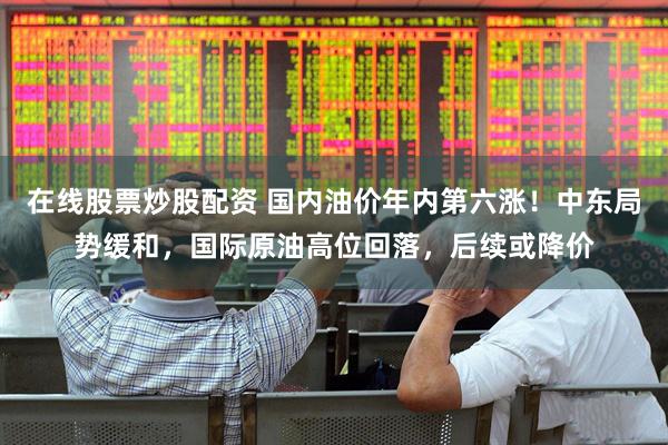 在线股票炒股配资 国内油价年内第六涨！中东局势缓和，国际原油高位回落，后续或降价
