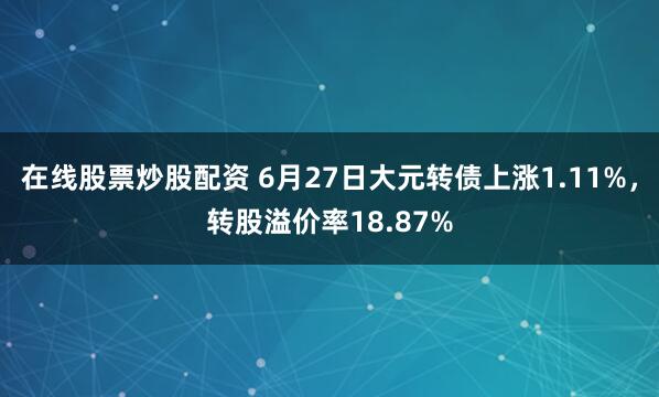 在线股票炒股配资 6月27日大元转债上涨1.11%，转股溢价率18.87%