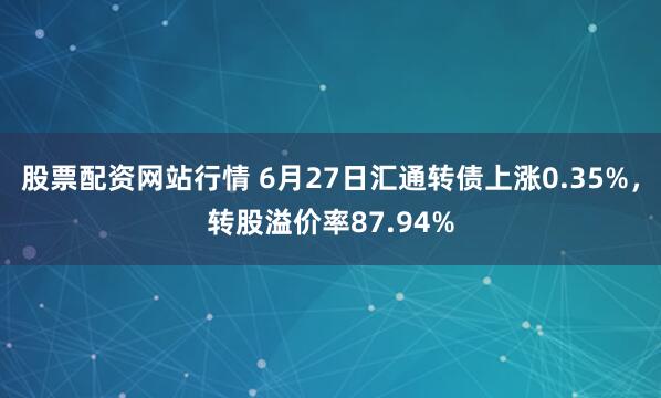 股票配资网站行情 6月27日汇通转债上涨0.35%，转股溢价率87.94%