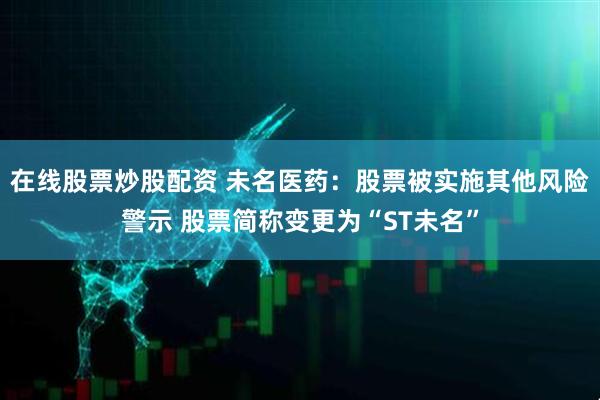 在线股票炒股配资 未名医药：股票被实施其他风险警示 股票简称变更为“ST未名”