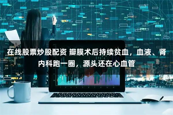 在线股票炒股配资 瓣膜术后持续贫血，血液、肾内科跑一圈，源头还在心血管