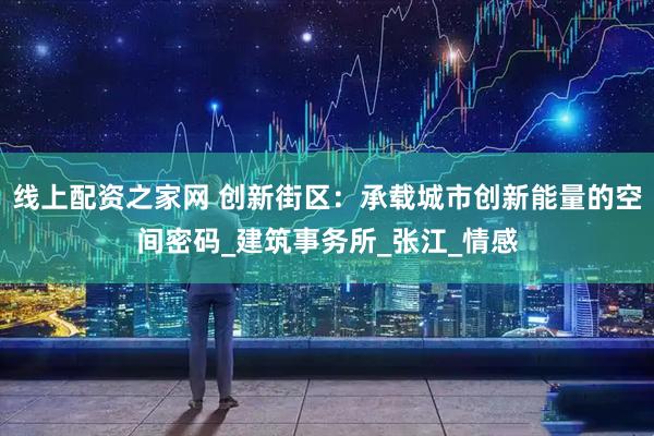 线上配资之家网 创新街区：承载城市创新能量的空间密码_建筑事务所_张江_情感