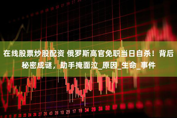在线股票炒股配资 俄罗斯高官免职当日自杀！背后秘密成谜，助手掩面泣_原因_生命_事件