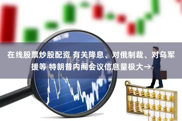 在线股票炒股配资 有关降息、对俄制裁、对乌军援等 特朗普内阁会议信息量极大→