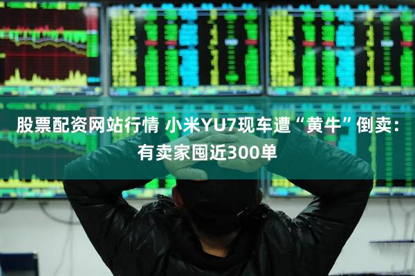 股票配资网站行情 小米YU7现车遭“黄牛”倒卖：有卖家囤近300单
