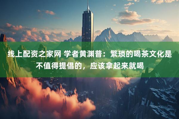 线上配资之家网 学者黄渊普：繁琐的喝茶文化是不值得提倡的，应该拿起来就喝
