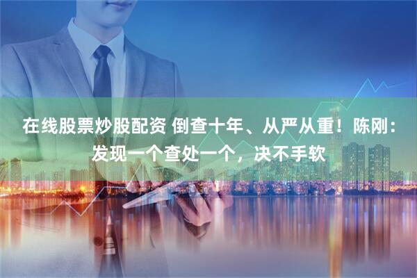 在线股票炒股配资 倒查十年、从严从重！陈刚：发现一个查处一个，决不手软