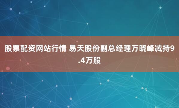 股票配资网站行情 易天股份副总经理万晓峰减持9.4万股