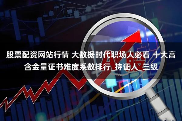 股票配资网站行情 大数据时代职场人必看 十大高含金量证书难度系数排行_持证人_三级