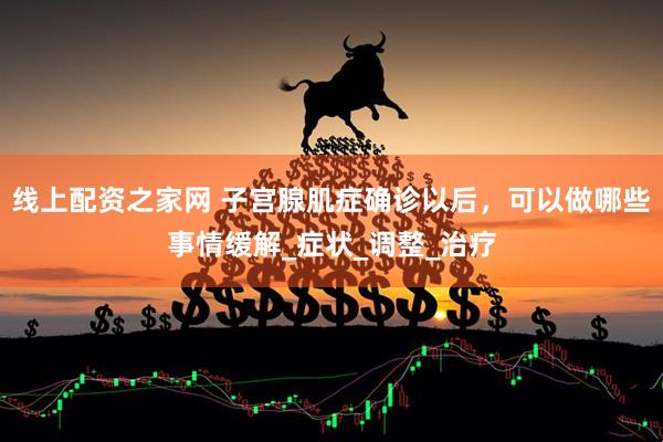 线上配资之家网 子宫腺肌症确诊以后，可以做哪些事情缓解_症状_调整_治疗