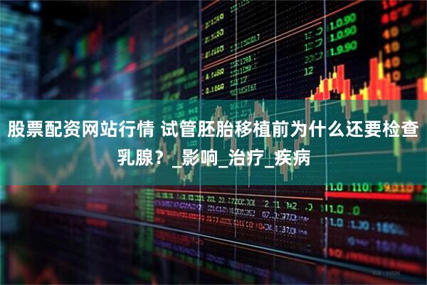 股票配资网站行情 试管胚胎移植前为什么还要检查乳腺？_影响_治疗_疾病