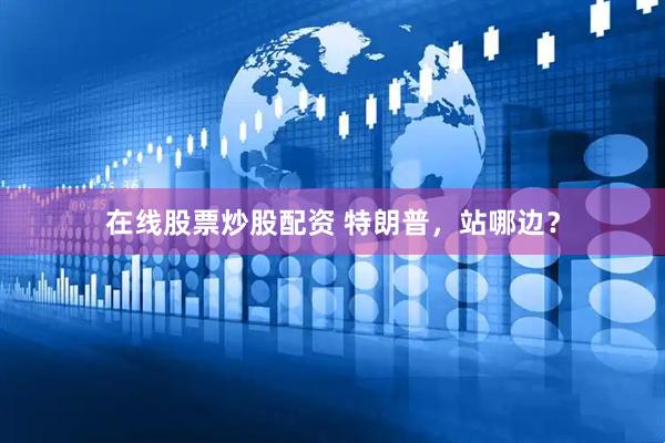 在线股票炒股配资 特朗普，站哪边？