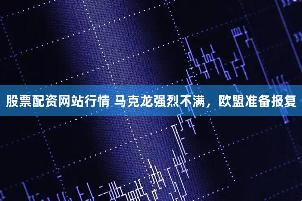 股票配资网站行情 马克龙强烈不满，欧盟准备报复