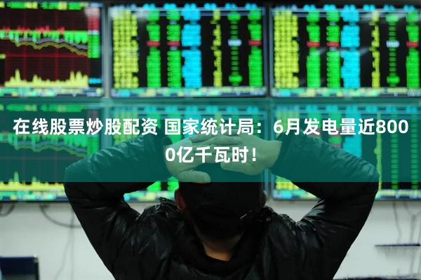 在线股票炒股配资 国家统计局：6月发电量近8000亿千瓦时！