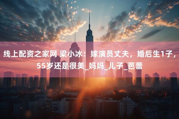 线上配资之家网 梁小冰：嫁演员丈夫，婚后生1子，55岁还是很美_妈妈_儿子_芭蕾