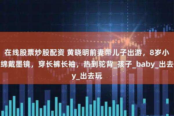 在线股票炒股配资 黄晓明前妻带儿子出游，8岁小海绵戴墨镜，穿长裤长袖，热到驼背_孩子_baby_出去玩