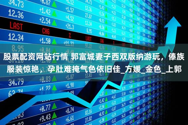 股票配资网站行情 郭富城妻子西双版纳游玩，傣族服装惊艳，孕肚难掩气色依旧佳_方媛_金色_上郭